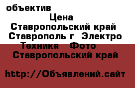 объектив SONY    E 18-200, F 3.5-6.3 › Цена ­ 40 000 - Ставропольский край, Ставрополь г. Электро-Техника » Фото   . Ставропольский край